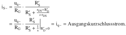 $$\begin{aligned}\displaystyle\mathrm{i}_{\mathrm{S}\sim}&\displaystyle=\frac{\mathrm{u}_{\mathrm{q}\sim}}{\mathrm{R}_{\mathrm{G}}}\cdot\frac{\mathrm{R}^{\prime}_{\mathrm{S}}}{\mathrm{R}^{\prime}_{\mathrm{S}}+\frac{\mathrm{r}_{\mathrm{DS}}+\mathrm{R}^{\prime}_{\mathrm{D}}}{s\cdot\mathrm{r}_{\mathrm{DS}}}}\\ \displaystyle&\displaystyle=\frac{\mathrm{u}_{\mathrm{q}\sim}}{\mathrm{R}_{\mathrm{G}}}\cdot\frac{\mathrm{R}^{\prime}_{\mathrm{S}}}{\mathrm{R}^{\prime}_{\mathrm{S}}+\frac{1}{\mathrm{s}}}\bigg|_{\mathrm{R}^{\prime}_{\mathrm{D}}=0}=\mathrm{i}_{\mathrm{q}{\sim}}=\text{Ausgangskurzschlussstrom}.\end{aligned}$$