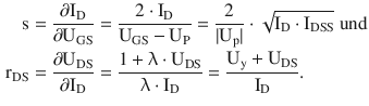 $$\begin{aligned}\displaystyle\mathrm{s}&\displaystyle=\frac{\partial\mathrm{I}_{\mathrm{D}}}{\partial\mathrm{U}_{\mathrm{GS}}}=\frac{2\cdot\mathrm{I}_{\mathrm{D}}}{\mathrm{U}_{\mathrm{GS}}-\mathrm{U}_{\mathrm{P}}}=\frac{2}{|\mathrm{U}_{\mathrm{p}}|}\cdot\sqrt{\mathrm{I}_{\mathrm{D}}\cdot\mathrm{I}_{\mathrm{DSS}}}\text{ und}\\ \displaystyle\mathrm{r}_{\mathrm{DS}}&\displaystyle=\frac{\partial\mathrm{U}_{\mathrm{DS}}}{\partial\mathrm{I}_{\mathrm{D}}}=\frac{1+\uplambda\cdot\mathrm{U}_{\mathrm{DS}}}{\uplambda\cdot\mathrm{I}_{\mathrm{D}}}=\frac{\mathrm{U}_{\mathrm{y}}+\mathrm{U}_{\mathrm{DS}}}{\mathrm{I}_{\mathrm{D}}}.\end{aligned}$$