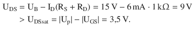 $$\begin{aligned}\displaystyle\mathrm{U}_{\mathrm{DS}}&\displaystyle=\mathrm{U}_{\mathrm{B}}-\mathrm{I}_{\mathrm{D}}(\mathrm{R}_{\mathrm{S}}+\mathrm{R}_{\mathrm{D}})=15\,\mathrm{V}-6\,\mathrm{mA}\cdot 1\,\mathrm{k}{\Upomega}=9\,\mathrm{V}\\ \displaystyle&\displaystyle> \mathrm{U}_{\mathrm{DSsat}}=|\mathrm{U}_{\mathrm{p}}|-|\mathrm{U}_{\mathrm{GS}}|=3{,}5\,\mathrm{V}.\end{aligned}$$