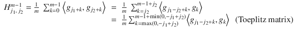 $$\displaystyle\begin{array}{rcl} H_{j_{1},\,j_{2}}^{m-1} = \frac{1} {m}\ \sum _{k=0}^{m-1}\left <g_{ j_{1}+k},g_{j_{2}+k}\right>& =& \frac{1} {m}\ \sum _{k=j_{2}}^{m-1+j_{2} }\left <g_{j_{1}-j_{2}+k},g_{k}\right> \\ & =& \frac{1} {m}\sum _{k=\max (0,-j_{1}+j_{2})}^{m-1+\min (0,-j_{1}+j_{2})}\!\left <g_{ j_{1}-j_{2}+k},g_{k}\right>\ \mbox{ (Toeplitz matrix) }{}\end{array}$$