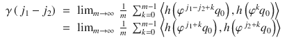 $$\displaystyle\begin{array}{rcl} \gamma \left (\,j_{1} - j_{2}\right )& =& \lim _{m\rightarrow \infty }\ \frac{1} {m}\ \sum _{k=0}^{m-1}\left <h\left (\varphi ^{\,j_{1}-j_{2}+k}q_{ 0}\right ),h\left (\varphi ^{k}q_{ 0}\right )\right> \\ & =& \lim _{m\rightarrow \infty }\ \frac{1} {m}\ \sum _{k=0}^{m-1}\left <h\left (\varphi ^{\,j_{1}+k}q_{ 0}\right ),h\left (\varphi ^{\,j_{2}+k}q_{ 0}\right )\right>{}\end{array}$$