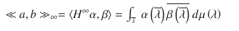 $$\displaystyle\begin{array}{rcl} \ll a,b \gg _{\infty } = \left <H^{\infty }\alpha,\beta \right> =\int _{ \mathbb{T}}\ \alpha \left (\overline{\lambda }\right )\overline{\beta \left (\overline{\lambda }\right )}\ d\mu \left (\lambda \right )& &{}\end{array}$$