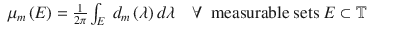 $$\displaystyle\begin{array}{rcl} \mu _{m}\left (E\right ) = \frac{1} {2\pi }\int _{E}\ d_{m}\left (\lambda \right )d\lambda \quad \forall \ \mbox{ measurable sets }E \subset \mathbb{T}& &{}\end{array}$$