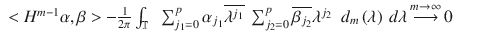 $$\displaystyle\begin{array}{rcl} <H^{m-1}\alpha,\beta> -\frac{1} {2\pi }\int _{\mathbb{T}}\ \ \sum _{j_{1}=0}^{p}\alpha _{ j_{1}}\overline{\lambda ^{j_{1}}}\ \sum _{ j_{2}=0}^{p}\overline{\beta _{ j_{2}}}\lambda ^{j_{2} }\ \ d_{m}\left (\lambda \right )\ d\lambda \mathop{\longrightarrow }\limits^{m \rightarrow \infty }0& &{}\end{array}$$