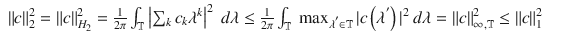 $$\displaystyle\begin{array}{rcl} \|c\|_{2}^{2} =\| c\|_{ H_{2}}^{2} = \frac{1} {2\pi }\int _{\mathbb{T}}\left \vert \sum _{k}c_{k}\lambda ^{k}\right \vert ^{2}\ d\lambda \leq \frac{1} {2\pi }\int _{\mathbb{T}}\ \max _{\lambda ^{'}\in \mathbb{T}}\vert c\left (\lambda ^{'}\right )\vert ^{2}\ d\lambda =\| c\|_{ \infty,\mathbb{T}}^{2} \leq \| c\|_{ 1}^{2}& & {}\end{array}$$