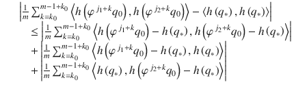 $$\displaystyle\begin{array}{rcl} & & \left \vert \frac{1} {m}\sum _{k=k_{0}}^{m-1+k_{0} }\left <h\left (\varphi ^{\,j_{1}+k}q_{ 0}\right ),h\left (\varphi ^{\,j_{2}+k}q_{ 0}\right )\right> -\left <h\left (q_{{\ast}}\right ),h\left (q_{{\ast}}\right )\right>\right \vert \\ & &\quad \leq \left \vert \frac{1} {m}\sum _{k=k_{0}}^{m-1+k_{0} }\left <h\left (\varphi ^{\,j_{1}+k}q_{ 0}\right ) - h\left (q_{{\ast}}\right ),h\left (\varphi ^{\,j_{2}+k}q_{ 0}\right ) - h\left (q_{{\ast}}\right )\right>\right \vert \\ & &\quad + \left \vert \frac{1} {m}\sum _{k=k_{0}}^{m-1+k_{0} }\left <h\left (\varphi ^{\,j_{1}+k}q_{ 0}\right ) - h\left (q_{{\ast}}\right ),h\left (q_{{\ast}}\right )\right>\right \vert \\ & &\quad + \left \vert \frac{1} {m}\sum _{k=k_{0}}^{m-1+k_{0} }\left <h\left (q_{{\ast}}\right ),h\left (\varphi ^{\,j_{2}+k}q_{ 0}\right ) - h\left (q_{{\ast}}\right )\right>\right \vert {}\end{array}$$