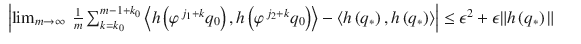 $$\displaystyle\begin{array}{rcl} \left \vert \lim _{m\rightarrow \infty }\ \frac{1} {m}\sum _{k=k_{0}}^{m-1+k_{0} }\left <h\left (\varphi ^{\,j_{1}+k}q_{ 0}\right ),h\left (\varphi ^{\,j_{2}+k}q_{ 0}\right )\right> -\left <h\left (q_{{\ast}}\right ),h\left (q_{{\ast}}\right )\right>\right \vert \leq \epsilon ^{2} +\epsilon \| h\left (q_{ {\ast}}\right )\|& &{}\end{array}$$