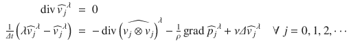 $$\displaystyle\begin{array}{rcl} \mathop{\mathrm{div}}\nolimits \widehat{v_{j}}^{\lambda }& =& 0 \\ \frac{1} {\varDelta t}\left (\lambda \widehat{v_{j}}^{\lambda } -\widehat{ v_{ j}}^{\lambda }\right )& =& -\mathop{\mathrm{div}}\nolimits \widehat{\left (v_{ j} \otimes v_{j}\right )}^{\lambda } -\frac{1} {\rho } \mathop{\mathrm{grad}}\nolimits \widehat{p_{j}}^{\lambda } +\nu \varDelta \widehat{ v_{ j}}^{\lambda }\quad \forall \ j = 0,1,2,\cdots {}\end{array}$$