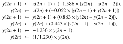 
$$\displaystyle\begin{array}{rcl} y(2n + 1)& \leftarrow & x(2n + 1) + (-1.586 \times \left \vert x(2n) + x(2n + 2)\right \vert ), \\ y(2n)& \leftarrow & x(2n) + (-0.052 \times \left \vert y(2n - 1) + y(2n + 1)\right \vert ), \\ y(2n + 1)& \leftarrow & y(2n + 1) + (0.883 \times \left \vert y(2n) + y(2n + 2)\right \vert ), \\ y(2n)& \leftarrow & y(2n) + (0.443 \times \left \vert y(2n - 1) + y(2n + 1)\right \vert ), \\ y(2n + 1)& \leftarrow & -1.230 \times y(2n + 1), {} \\ y(2n)& \leftarrow & (1/1.230) \times y(2n). \\ \end{array}$$
