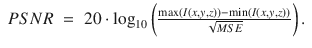 
$$\displaystyle\begin{array}{rcl} PSNR& =& 20 \cdot \log _{10}\left (\frac{\max (I(x,y,z)) -\min (I(x,y,z))} {\sqrt{MSE}} \right ).{}\end{array}$$
