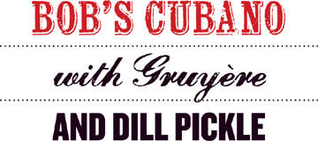 Bob’s Cubano with Gruyère and Dill Pickle