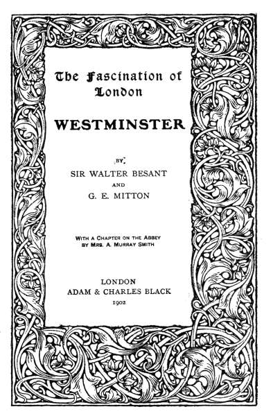 The Fascination of London WESTMINSTER BY SIR WALTER BESANT AND G. E. MITTON With a Chapter on the Abbey by Mrs. A. Murray Smith LONDON ADAM & CHARLES BLACK 1902