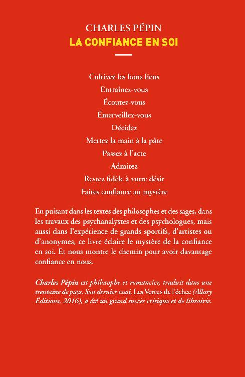 4eme couverture : Charles Pépin, La Confiance en soi, Cultivez les bons liens, Entraînez-vous, Écoutez-vous, Émerveillez-vous, Décidez, Mettez la main à la pâte, Passez à l’acte, Admirez, Restez fidèle à votre désir, Faites confiance au mystère, En puisant dans les textes des philosophes et des sages, dans les travaux des psychanalystes et des psychologues, mais aussi dans l’expérience de grands sportifs, d’artistes ou d’anonymes, ce livre éclaire le mystère de la confiance en soi. Et nous montre le chemin pour avoir davantage confiance en nous., Charles Pépin est philosophe et romancier, traduit dans une trentaine de pays. Son dernier essai, Les Vertus de l’échec (Allary Éditions, 2016), a été un grand succès critique et de librairie.