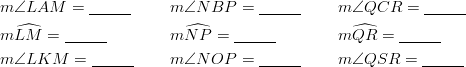 & m \angle LAM=\underline{\;\;\;\;\;\;\;\;\;} && m \angle NBP= \underline{\;\;\;\;\;\;\;\;\;} && m \angle QCR= \underline{\;\;\;\;\;\;\;\;\;}\ & m \widehat{LM}= \underline{\;\;\;\;\;\;\;\;\;} && m \widehat{NP}= \underline{\;\;\;\;\;\;\;\;\;} && m \widehat{QR} =\underline{\;\;\;\;\;\;\;\;\;}\ & m \angle LKM=\underline{\;\;\;\;\;\;\;\;\;} && m \angle NOP=\underline{\;\;\;\;\;\;\;\;\;} && m \angle QSR=\underline{\;\;\;\;\;\;\;\;\;}