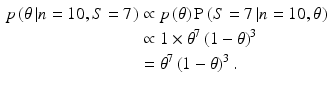 
 $$ \begin{aligned} p\left( {\theta \left| {n = 10,S = 7} \right.}
\right) & \propto p\left( \theta \right) \operatorname{P} \left( {S
= 7\left| {n = 10,\theta } \right.} \right)\\& \propto 1
\times \theta ^7 \left( {1 - \theta } \right)^3 \\ &=
\theta ^7 \left( {1 - \theta } \right)^3 .\end{aligned} $$
