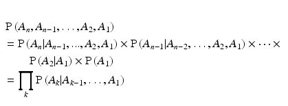 
$$\begin{aligned} \\& \operatorname{P}\left( {{A}_{n}},{{A}_{n-1}},\ldots ,{{A}_{2}},{{A}_{1}} \right) \\ & =\operatorname{P}\left( {{A}_{n}}|{{A}_{n-1}},...,{{A}_{2}},{{A}_{1}} \right)\times \operatorname{P}\left( {{A}_{n-1}}|{{A}_{n-2}},\ldots ,{{A}_{2}},{{A}_{1}} \right)\times \cdots \times \\ & \qquad \operatorname{P}\left( {{A}_{2}}|{{A}_{1}} \right)\times \operatorname{P}\left( {{A}_{1}} \right) \\ & =\prod\limits_{k}{\operatorname{P}\left( {{A}_{k}}|{{A}_{k-1}},\ldots ,{{A}_{1}} \right)} \\ \end{aligned}$$
