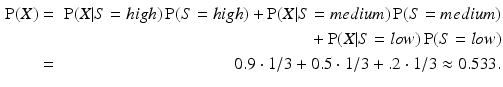 
 $$ \begin{aligned} \operatorname{P}(X) &=& \operatorname{P}(X|S={high})\operatorname{P}(S={high}) + \operatorname{P}(X|S={medium})\operatorname{P}(S={medium}) \\ & &\mbox{} + \operatorname{P}(X|S={low})\operatorname{P}(S={low}) \\ &=& 0.9 \cdot 1/3 + 0.5 \cdot 1/3 + .2 \cdot 1/3 \approx 0.533. \end{aligned} $$
