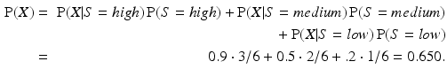 
 $$ \begin{aligned} \operatorname{P}(X) &=& \operatorname{P}(X|S={high})\operatorname{P}(S={high}) + \operatorname{P}(X|S={medium})\operatorname{P}(S={medium}) \\ & &\mbox{} + \operatorname{P}(X|S={low})\operatorname{P}(S={low}) \\ &=& 0.9 \cdot 3/6 + 0.5 \cdot 2/6 + .2 \cdot 1/6 = 0.650. \end{aligned} $$
