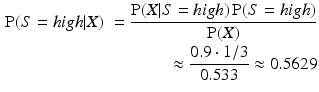 
 $$ \begin{aligned} \operatorname{P}(S={high}|X) &&= \frac{\operatorname{P}(X|S={high})\operatorname{P}(S={high})} {\operatorname{P}(X) } \\ &&\approx \frac{0.9 \cdot 1/3}{0.533} \approx 0.5629 \end{aligned} $$
