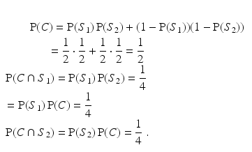 
$$\begin{aligned} \\& \,\,\,\,\,\,\,\,\,\,\,\,\operatorname{P}(C)=\operatorname{P}({{S}_{1}})\operatorname{P}({{S}_{2}})+(1-\operatorname{P}({{S}_{1}}))(1-\operatorname{P}({{S}_{2}})) \\ & \,\,\,\,\,\,\,\,\,\,\,\,\,\,\,\,\,\,\,\,\,\,=\frac{1}{2}\cdot \frac{1}{2}+\frac{1}{2}\cdot \frac{1}{2}=\frac{1}{2} \\ & \operatorname{P}(C\cap {{S}_{1}})=\operatorname{P}({{S}_{1}})\operatorname{P}({{S}_{2}})=\frac{1}{4} \\ &= \operatorname{P}({{S}_{1}})\operatorname{P}(C)=\frac{1}{4} \\ & \operatorname{P}(C\cap {{S}_{2}})=\operatorname{P}({{S}_{2}})\operatorname{P}(C)=\frac{1}{4}\ .\,\,\,\,\,\,\,\,\,\,\,\,\,\,\,\,\,\,\,\,\,\, \\\end{aligned}$$
