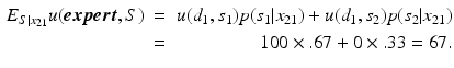 
 $$ \begin{aligned} E_{S|x_{21}} u(\boldsymbol{expert},S) \ & = & u({d_1},{s_1}) p({s_1|x_{21}})+ u({d_1},{s_2}) p({s_2|x_{21}}) \\ & = & {100} \times {.67} + {0} \times {.33} = 67. \end{aligned} $$
