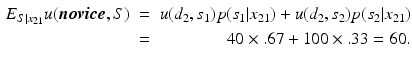 
 $$ \begin{aligned} E_{S|x_{21}} u(\boldsymbol{novice},S) \ & = & u({d_2},{s_1}) p({s_1|x_{21}})+ u({d_2},{s_2}) p({s_2|x_{21}}) \\ & = & {40} \times {.67} + {100} \times {.33} = 60. \end{aligned} $$
