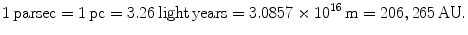 $$ {\rm{1\, parsec}} = {\rm{1\, pc}} = {\rm{3}}.{\rm{26 \,light
\,years}} = {\rm{3}}.0{\rm{857}} \times 10^{{{\rm{16}}}}
\,{\rm{m}} = {\rm{ 20}}{\rm{6}},{\rm{265\,AU}}. $$