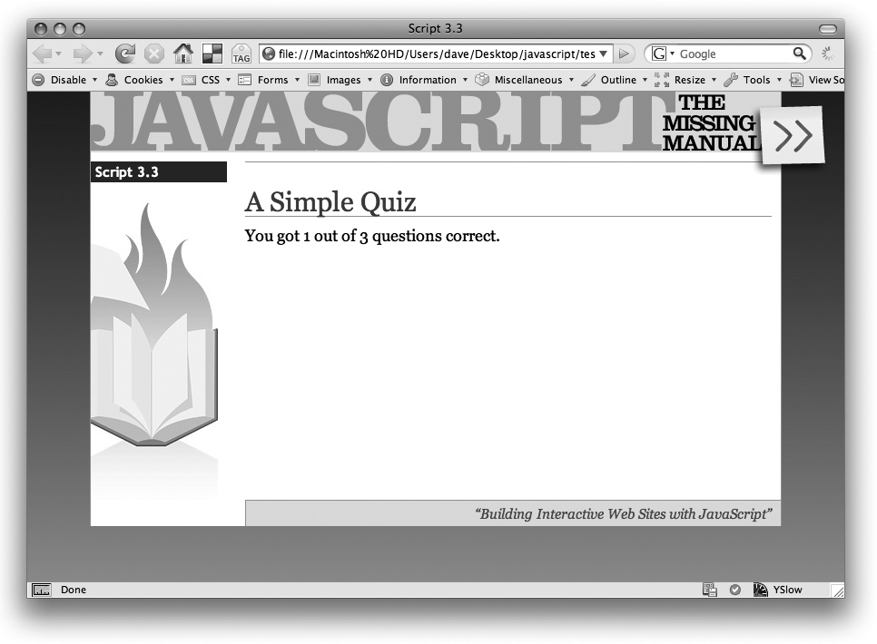 The results of your simple quiz program. After you learn more about how to manipulate a Web page on , try to rewrite this quiz program so that the questions appear directly within the web page, and the score is dynamically updated after each answer. In other words, you’ll soon learn how to ditch that clunky prompt() command.