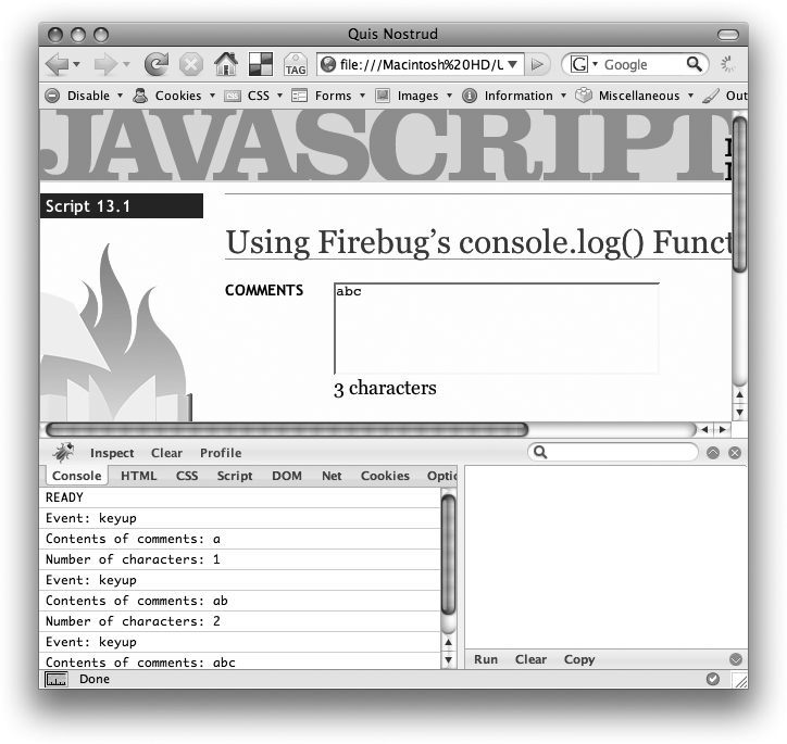 The Firebug console is a great way to print out diagnostic information as a program is running. You can also group together a series of log entries (for example, to group all the log messages printed during a loop) by adding console.group() before the first console.log() message in the group, and console.groupEnd() after the last message. You can learn more about console functions at www.getfirebug.com/console.html.