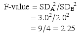 $$ \begin{array}{c}\mathrm{F}\hbox{-} \mathrm{value}={{\mathrm{SD}}_{\mathrm{A}}}^{\kern-0.25em 2}/{{\mathrm{SD}}_{\mathrm{B}}}^{\kern-0.15em 2}\\ {}\kern2em =3{.0}^2/2{.0}^2\\ {}\kern2.7em =9/4=2.25\end{array} $$