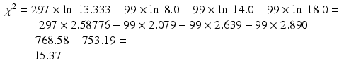 $$ \begin{array}{c}{\chi}^2 = 297\times \ln\;13.333-99\times \ln\ 8.0-99\times \ln\ 14.0-99\times \ln\ 18.0=\\ {}\kern1.10em 297\times 2.58776-99\times 2.079-99\times 2.639-99\times 2.890=\\ {}\kern-15.0em 768.58-753.19=\\ {}\kern-20.50em 15.37\end{array} $$