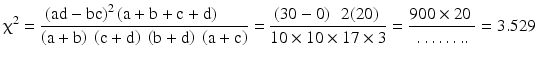 $$ {\upchi}^2=\frac{{\left(\mathrm{a}\mathrm{d}-\mathrm{b}\mathrm{c}\right)}^2\left(\mathrm{a}+\mathrm{b}+\mathrm{c}+\mathrm{d}\right)\kern1.5em }{\left(\mathrm{a}+\mathrm{b}\right)\ \left(\mathrm{c}+\mathrm{d}\right)\ \left(\mathrm{b}+\mathrm{d}\right)\ \left(\mathrm{a}+\mathrm{c}\right)}=\frac{\left(30-0\right)\kern0.5em 2(20)\ }{10\times 10\times 17\times 3}=\frac{900\times 20\ }{\dots \dots ..}=3.529 $$