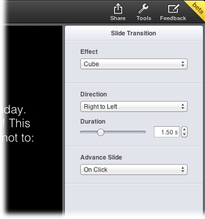 When you choose an option from the Slide Transition tab’s Effect drop-down menu, other settings appear that are related to that effect. Here, the Cube effect is selected, and the Direction and Duration settings let you customize the effect.As of this writing, you can’t animate individual objects in Keynote for iCloud like you can in Keynote for Mac (page 354). So if you’re itching to make your bulleted list appear one bullet point at a time, you’ll have to use Keynote for Mac to do that—build-in and build-out effects aren’t available in iCloud just yet. Also, the Magic Move transition (page 356) isn’t currently available in Keynote for iCloud, either.