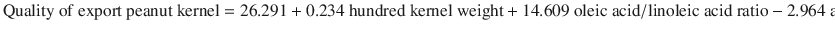 
$$ \mathrm{Quality}\ \mathrm{of}\ \mathrm{e}\mathrm{xport}\ \mathrm{peanut}\ \mathrm{kernel}=26.291+0.234\ \mathrm{hundred}\ \mathrm{kernel}\ \mathrm{weight}+14.609\ \mathrm{o}\mathrm{leic}\ \mathrm{acid}/\mathrm{linoleic}\ \mathrm{acid}\ \mathrm{ratio}-2.964\ \mathrm{a}\mathrm{flatoxin}\ \mathrm{content} $$
