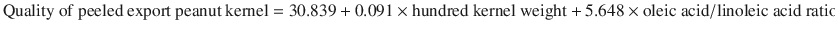 
$$ \mathrm{Quality}\ \mathrm{of}\ \mathrm{peeled}\ \mathrm{export}\ \mathrm{peanut}\ \mathrm{kernel}=30.839+0.091\times \mathrm{hundred}\ \mathrm{kernel}\ \mathrm{weight}+5.648\times \mathrm{oleic}\ \mathrm{acid}/\mathrm{linoleic}\ \mathrm{acid}\ \mathrm{ratio}-1.909\ \mathrm{aflatoxin}\ \mathrm{content} $$
