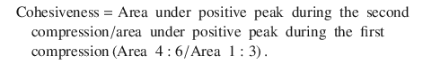 
$$ {\displaystyle \begin{array}{ll}\hfill & \mathrm{Cohesiveness}=\mathrm{Area}\kern0.5em \mathrm{under}\kern0.5em \mathrm{positive}\kern0.5em \mathrm{peak}\kern0.5em \mathrm{during}\kern0.5em \mathrm{the}\kern0.5em \mathrm{second}\kern0.5em \\ {}& \kern1em \mathrm{compression}/\mathrm{area}\kern0.5em \mathrm{under}\kern0.5em \mathrm{positive}\kern0.5em \mathrm{peak}\kern0.5em \mathrm{during}\kern0.5em \mathrm{the}\kern0.5em \mathrm{first}\kern0.5em \hfill \\ {}& \kern1em \mathrm{compression}\left(\mathrm{Area}\kern0.5em 4:6/\mathrm{Area}\kern0.5em 1:3\right).\hfill \end{array}} $$

