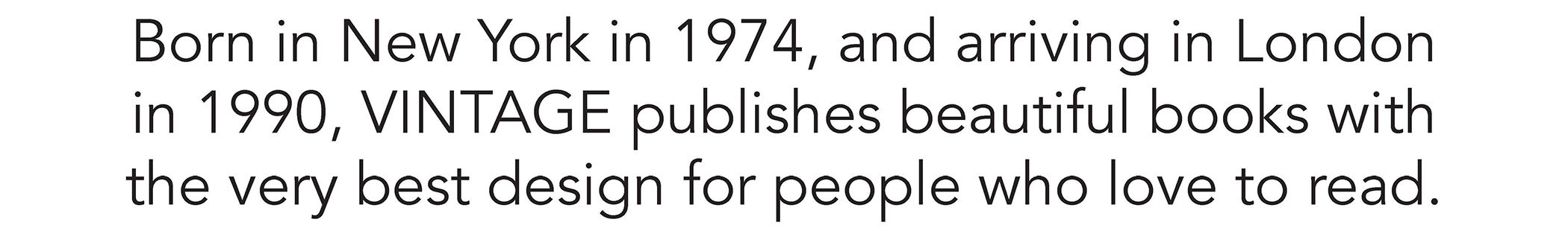 Born in New York in 1974, and arriving in London in 1990, VINTAGE publishes beautiful books with the very best design for people who love to read.