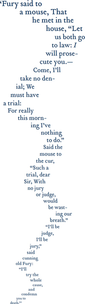 ’Fury said to a mouse, That he met in the house, “Let us both go to law: I will prose-cute you. –Come, I’ll take no denial; We must have a trial: For really this morning I’ve nothing to do.” Said the mouse to the cur, “Such a trial, dear Sir, With no jury or judge would be wasting our breath” “I’ll be judge, I’ll be jury,” said cunning old Fury: “I’ll try the whole cause, and condemn you to death’ ”