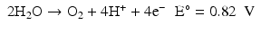 
$$ \begin{array}{ll}2{\mathrm{H}}_2\mathrm{O}\to {\mathrm{O}}_2+4{\mathrm{H}}^{+}+4{\mathrm{e}}^{-}\hfill & \mathrm{E}{}^{\circ}=0.82\kern0.5em \mathrm{V}\hfill \end{array} $$
