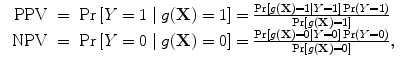 
$$\begin{array}{rcl} \mbox{ PPV}& =& \Pr \left [Y = 1\mid g(\mathbf{X}) = 1\right ] = \frac{\Pr \left [g(\mathbf{X}) = 1\mid Y = 1\right ]\Pr (Y = 1)} {\Pr \left [g(\mathbf{X}) = 1\right ]} \\ \mbox{ NPV}& =& \Pr \left [Y = 0\mid g(\mathbf{X}) = 0\right ] = \frac{\Pr \left [g(\mathbf{X}) = 0\mid Y = 0\right ]\Pr (Y = 0)} {\Pr \left [g(\mathbf{X}) = 0\right ]}, \\ \end{array}$$
