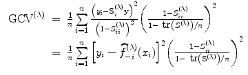 
$$\begin{array}{rcl}{ \mbox{ GCV}}^{(\lambda )}& =& \frac{1} {n}\sum\limits_{i=1}^{n}\frac{{\left ({y}_{i} -{\mathbf{S}}_{i}^{(\lambda )}\mathbf{y}\right )}^{2}} {{\left (1 - {S}_{ii}^{(\lambda )}\right )}^{2}}{ \left ( \frac{1 - {S}_{ii}^{(\lambda )}} {1 -\mbox{ tr}\left ({S}^{(\lambda )}\right )/n}\right )}^{2} \\ & =& \frac{1} {n}\sum\limits _{i=1}^{n}{\left [{y}_{ i} -\widehat{ {f}}_{-i}^{(\lambda )}({x}_{ i})\right ]}^{2}{\left ( \frac{1 - {S}_{ii}^{(\lambda )}} {1 -\mbox{ tr}\left ({\mathbf{S}}^{(\lambda )}\right )/n}\right )}^{2}\end{array}$$
