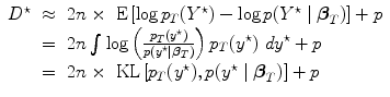 
$$\begin{array}{rcl}{ D}^{\star }& \approx & 2n \times \mbox{ E}\left [\log {p}_{{ T}}({Y }^{\star }) -\log p({Y }^{\star }\mid {\boldsymbol\beta }_{{ T}})\right ] + p \\ & =& 2n\int\nolimits \nolimits \log \left ( \frac{{p}_{{ T}}({y}^{\star })} {p({y}^{\star }\mid {\boldsymbol\beta }_{{ T}})}\right ){p}_{{ T}}({y}^{\star })\ d{y}^{\star } + p \\ & =& 2n \times \mbox{ KL}\left [{p}_{{ T}}({y}^{\star }),p({y}^{\star }\mid {\boldsymbol\beta }_{{ T}})\right ] + p\end{array}$$
