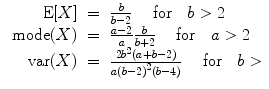 
$$\begin{array}{rcl} \mbox{ E}[X]& =& \frac{b} {b - 2}\ \ \ \mbox{ for}\ \ \ b > 2 \\ \mbox{ mode}(X)& =& \frac{a - 2} {a} \frac{b} {b + 2}\ \ \ \mbox{ for}\ \ \ a > 2 \\ \mbox{ var}(X)& =& \frac{2{b}^{2}(a + b - 2)} {a{(b - 2)}^{2}(b - 4)}\ \ \ \mbox{ for}\ \ \ b > \end{array}$$
