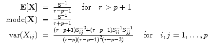 
$$\begin{array}{rcl} { \textbf{E} }[\textbf{X} ]& =& \frac{{\textbf{S} }^{-1}} {r - p - 1}\ \ \ \mbox{ for}\ \ \ r > p + 1 \\ \mbox{ mode}(\textbf{X} )& =& \frac{{\textbf{S} }^{-1}} {r + p + 1} \\ \mbox{ var}({X}_{ij})& =& \frac{(r - p + 1){S}_{ij}^{-2} + (r - p - 1){S}_{ii}^{-1}{S}_{jj}^{-1}} {(r - p){(r - p - 1)}^{2}(r - p - 3)} \ \ \ \mbox{ for}\ \ \ i,j = 1,\ldots,p\end{array}$$
