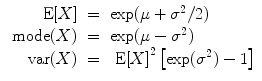 
$$\begin{array}{rcl} \mbox{ E}[X]& =& \exp (\mu + {\sigma }^{2}/2) \\ \mbox{ mode}(X)& =& \exp (\mu - {\sigma }^{2}) \\ \mbox{ var}(X)& =& \mbox{ E}{[X]}^{2}\left [\exp ({\sigma }^{2}) - 1\right ]\end{array}$$
