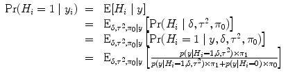 
$$\begin{array}{rcl} {\rm{Pr}} ({H}_{i} = 1\mid {y}_{i})& =& \mbox{ E}[{H}_{i}\mid y] \\ & =&{ \mbox{ E}}_{\delta,{\tau }^{2},{\pi }_{0}\vert y}\left [{\rm{Pr}} ({H}_{i}\mid \delta,{\tau }^{2},{\pi }_{ 0})\right ] \\ & =&{ \mbox{ E}}_{\delta,{\tau }^{2},{\pi }_{0}\vert y}\left [{\rm{Pr}} ({H}_{i} = 1\mid y,\delta,{\tau }^{2},{\pi }_{ 0})\right ] \\ & =&{ \mbox{ E}}_{\delta,{\tau }^{2},{\pi }_{0}\vert y}\left [ \frac{p(y\mid {H}_{i} = 1,\delta,{\tau }^{2}) \times {\pi }_{1}} {p(y\mid {H}_{i} = 1,\delta,{\tau }^{2}) \times {\pi }_{1} + p(y\mid {H}_{i} = 0) \times {\pi }_{0}}\right ]\end{array}$$
