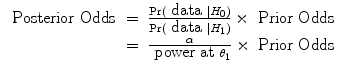 
$$\begin{array}{rcl} \mbox{ Posterior Odds}& =& \frac{{\rm{Pr}} (\mbox{ data }\mid {H}_{0})} {{\rm{Pr}} (\mbox{ data }\mid {H}_{1})} \times \mbox{ Prior Odds} \\ & =& \frac{\alpha } {\mbox{ power at}\ {\theta }_{1}} \times \mbox{ Prior Odds}\end{array}$$
