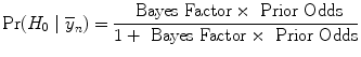 
$${\rm{Pr}} ({H}_{0}\mid {\overline{y}}_{n}) = \frac{\mbox{ Bayes Factor} \times \mbox{ Prior Odds}} {1 + \mbox{ Bayes Factor} \times \mbox{ Prior Odds}}$$
