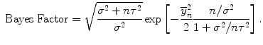 
$$\mbox{ Bayes Factor} = \sqrt{\frac{{\sigma }^{2 } + n{\tau }^{2 } } {{\sigma }^{2}}} \exp \left [-\frac{{\overline{y}}_{n}^{2}} {2} \frac{n/{\sigma }^{2}} {1 + {\sigma }^{2}/n{\tau }^{2}}\right ].$$
