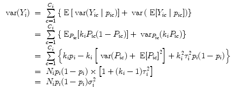 
$$\begin{array}{rcl} \mbox{ var}({Y }_{i})& =& \sum\limits_{c=1}^{{C}_{i} }\left \{\mbox{ E}\left [\mbox{ var}({Y }_{ic}\mid {p}_{ic})\right ] + \mbox{ var}\left (\mbox{ E}[{Y }_{ic}\mid {p}_{ic}]\right )\right \} \\ & =& \sum\limits_{c=1}^{{C}_{i} }\left \{{\mbox{ E}}_{{P}_{ic}}[{k}_{i}{P}_{ic}(1 - {P}_{ic})] +{ \mbox{ var}}_{{P}_{ic}}({k}_{i}{P}_{ic})\right \} \\ & =& \sum\limits_{c=1}^{{C}_{i} }\left \{{k}_{i}{p}_{i} - {k}_{i}\left [\mbox{ var}({P}_{ic}) + \mbox{ E}{[{P}_{ic}]}^{2}\right ] + {k}_{ i}^{2}{\tau }_{ i}^{2}{p}_{ i}(1 - {p}_{i})\right \} \\ & =& {N}_{i}{p}_{i}(1 - {p}_{i}) \times \left [1 + ({k}_{i} - 1){\tau }_{i}^{2}\right ] \\ & =& {N}_{i}{p}_{i}(1 - {p}_{i}){\sigma }_{i}^{2}\end{array}$$
